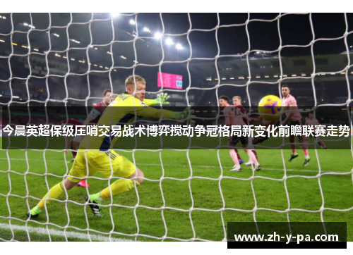 今晨英超保级压哨交易战术博弈搅动争冠格局新变化前瞻联赛走势