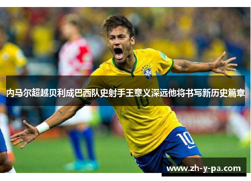 内马尔超越贝利成巴西队史射手王意义深远他将书写新历史篇章