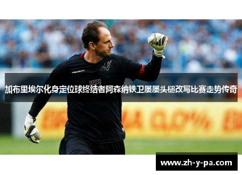 加布里埃尔化身定位球终结者阿森纳铁卫屡屡头槌改写比赛走势传奇