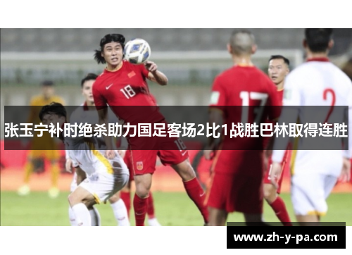 张玉宁补时绝杀助力国足客场2比1战胜巴林取得连胜 张玉宁补时绝杀助力国足客场2比1战胜巴林取得连胜
