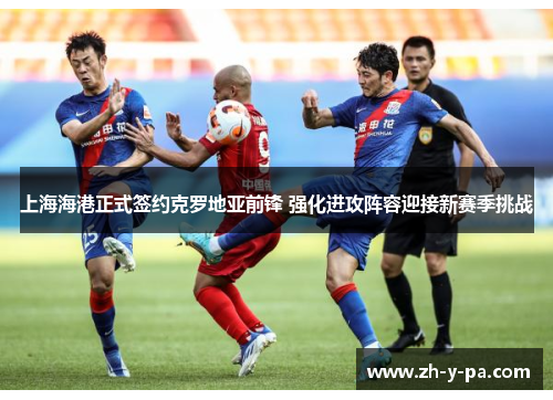 上海海港正式签约克罗地亚前锋 强化进攻阵容迎接新赛季挑战