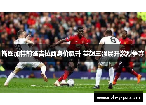 斯图加特前锋吉拉西身价飙升 英超三强展开激烈争夺 斯图加特前锋吉拉西身价飙升 英超三强展开激烈争夺