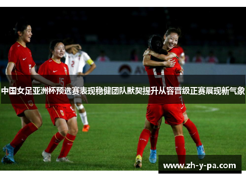 中国女足亚洲杯预选赛表现稳健团队默契提升从容晋级正赛展现新气象