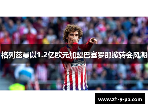 格列兹曼以1.2亿欧元加盟巴塞罗那掀转会风潮